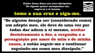 Então Jesus disse aos seus discípulos:
"Se alguém quiser acompanhar-me,
negue-se a si mesmo,
tome a sua cruz e siga-me.
“Se alguém deseja ser (considerado como)
um adepto meu, ele deve de uma vez por
todas dar adeus a si mesmo, aceitar
decisivamente a dor, a vergonha e a
perseguição por amor de mim e de minha
causa, e então seguir-me e continuar
seguindo-me como meu discípulo.”
 