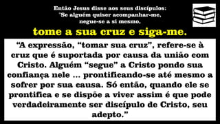 Então Jesus disse aos seus discípulos:
"Se alguém quiser acompanhar-me,
negue-se a si mesmo,
tome a sua cruz e siga-me.
“A expressão, “tomar sua cruz”, refere-se à
cruz que é suportada por causa da união com
Cristo. Alguém “segue” a Cristo pondo sua
confiança nele ... prontificando-se até mesmo a
sofrer por sua causa. Só então, quando ele se
prontifica e se dispõe a viver assim é que pode
verdadeiramente ser discípulo de Cristo, seu
adepto.”
 