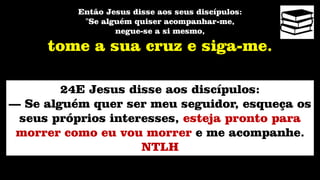 Então Jesus disse aos seus discípulos:
"Se alguém quiser acompanhar-me,
negue-se a si mesmo,
tome a sua cruz e siga-me.
24E Jesus disse aos discípulos:
— Se alguém quer ser meu seguidor, esqueça os
seus próprios interesses, esteja pronto para
morrer como eu vou morrer e me acompanhe.
NTLH
 