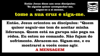 Então Jesus disse aos seus discípulos:
"Se alguém quiser acompanhar-me,
negue-se a si mesmo,
tome a sua cruz e siga-me.
Então, Jesus orientou os discípulos: “Quem
quiser seguir-me tem de aceitar minha
liderança. Quem está na garupa não pega na
rédea. Eu estou no comando. Não fujam do
sofrimento. Abracem-no. Sigam-me, e eu
mostrarei a vocês como agir.
A MENSAGEM
 