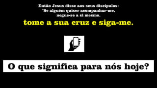 Então Jesus disse aos seus discípulos:
"Se alguém quiser acompanhar-me,
negue-se a si mesmo,
tome a sua cruz e siga-me.
O que significa para nós hoje?
 