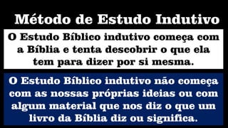 O Estudo Bíblico indutivo começa com
a Bíblia e tenta descobrir o que ela
tem para dizer por si mesma.
Método de Estudo Indutivo
O Estudo Bíblico indutivo não começa
com as nossas próprias ideias ou com
algum material que nos diz o que um
livro da Bíblia diz ou significa.
 