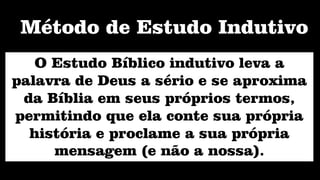 O Estudo Bíblico indutivo leva a
palavra de Deus a sério e se aproxima
da Bíblia em seus próprios termos,
permitindo que ela conte sua própria
história e proclame a sua própria
mensagem (e não a nossa).
Método de Estudo Indutivo
 