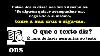 Então Jesus disse aos seus discípulos:
"Se alguém quiser acompanhar-me,
negue-se a si mesmo,
tome a sua cruz e siga-me.
OBS
O que o texto diz?
É hora de fazer perguntas ao texto.
 
