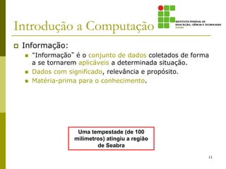 Introdução a Computação
 Informação:
 “Informação” é o conjunto de dados coletados de forma
a se tornarem aplicáveis a determinada situação.
 Dados com significado, relevância e propósito.
 Matéria-prima para o conhecimento.
Uma tempestade (de 100
milímetros) atingiu a região
de Seabra
11
 