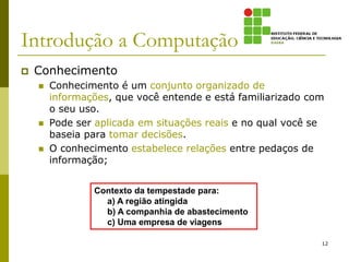 Introdução a Computação
 Conhecimento
 Conhecimento é um conjunto organizado de
informações, que você entende e está familiarizado com
o seu uso.
 Pode ser aplicada em situações reais e no qual você se
baseia para tomar decisões.
 O conhecimento estabelece relações entre pedaços de
informação;
Contexto da tempestade para:
a) A região atingida
b) A companhia de abastecimento
c) Uma empresa de viagens
12
 