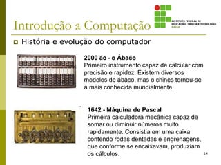 Introdução a Computação
 História e evolução do computador
14
2000 ac - o Ábaco
Primeiro instrumento capaz de calcular com
precisão e rapidez. Existem diversos
modelos de ábaco, mas o chines tornou-se
a mais conhecida mundialmente.
1642 - Máquina de Pascal
Primeira calculadora mecânica capaz de
somar ou diminuir números muito
rapidamente. Consistia em uma caixa
contendo rodas dentadas e engrenagens,
que conforme se encaixavam, produziam
os cálculos.
 