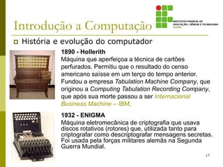 Introdução a Computação
 História e evolução do computador
17
1890 - Hollerith
Máquina que aperfeiçoa a técnica de cartões
perfurados. Permitiu que o resultado do censo
americano saísse em um terço do tempo anterior.
Fundou a empresa Tabulation Machine Company, que
originou a Computing Tabulation Recording Company,
que após sua morte passou a ser Internacional
Business Machine – IBM.
1932 - ENIGMA
Máquina eletromecânica de criptografia que usava
discos rotativos (rotores) que, utilizada tanto para
criptografar como descriptografar mensagens secretas.
Foi usada pela forças militares alemãs na Segunda
Guerra Mundial.
 