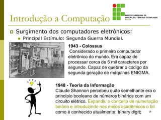 Introdução a Computação
 Surgimento dos computadores eletrônicos:
 Principal Estímulo: Segunda Guerra Mundial.
18
1943 - Colossus
Considerado o primeiro computador
eletrônico do mundo. Era capaz de
processar cerca de 5 mil caracteres por
segundo. Capaz de quebrar o código da
segunda geração de máquinas ENIGMA.
1948 - Teoria da Informação
Claude Shannon percebeu quão semelhante era o
princípio booleano de números binários com um
circuito elétrico. Expandiu o conceito de numeração
binário e introduzindo nos meios acadêmicos o bit
como é conhecido atualmente: binary digit;
 