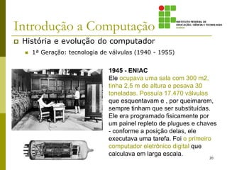 Introdução a Computação
 História e evolução do computador
 1ª Geração: tecnologia de válvulas (1940 - 1955)
20
1945 - ENIAC
Ele ocupava uma sala com 300 m2,
tinha 2,5 m de altura e pesava 30
toneladas. Possuía 17.470 válvulas
que esquentavam e , por queimarem,
sempre tinham que ser substituídas.
Ele era programado fisicamente por
um painel repleto de plugues e chaves
- conforme a posição delas, ele
executava uma tarefa. Foi o primeiro
computador eletrônico digital que
calculava em larga escala.
 