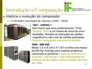 Introdução a Computação
 História e evolução do computador
 1ª Geração: tecnologia de válvulas (1940 - 1955)
22
1951 - UNIVAC I
bem menor que seus predecessores. Tinha
"apenas" 20m² e um massa de cerca de cinco
toneladas. Recebia as instruções de cartões
magnéticos e não mais de cartões perfurados.
Primeiro computador comercial da história.
1954 - IBM 650
Media 1,5 m X 0,9 m X 1,8 m e tinha uma massa
de 892 Kg. Indicado para resolver problemas
comerciais e científicos. Capaz de fazer em um
segundo 1.300 somas e 100 multiplicações de
números de dez dígitos. 2000 unidades vendidas
até 1958.
 