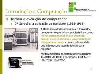 Introdução a Computação
 História e evolução do computador
 2ª Geração: a utilização do transistor (1955-1965)
23
A Bell Laboratories inventava o transistor,
componente que tinha características como
menor aquecimento, maior poder de
cálculo e confiabilidade e um consumo de
energia bem menor - com o adicional de
que não necessitava de tempo para
aquecer.
Muitos modelos de computador surgiram:
TRADIC, da Bell Laboratories, IBM 1401,
IBM 7094, IBM TX-0.
 