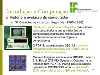 Introdução a Computação
 História e evolução do computador
 3ª Geração: os circuitos integrados (1965-1980)
24
Introdução dos circuitos integrados (transistores,
resistores, diodos e outras variações de
componentes eletrônicos miniaturizados e
montados sobre um único chip) aos
computadores.
O PDP-5, produzido pela DEC, foi o primeiro
minicomputador comercial e o INTEL 4004 o
primeiro microprocessador.
Modelos lançados nessa época: IBM-PC, Lotus 1-
2-3, Sinclair ZX81/ZX Spectrum, Osborne1 e os
famosos IBM PC/XT. O PC/XT usava o sistema
operacional PC/MS-DOS, uma versão do MS-
DOS desenvolvida para a IBM pela Microsoft.
 