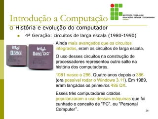 Introdução a Computação
 História e evolução do computador
 4ª Geração: circuitos de larga escala (1980-1990)
26
Ainda mais avançados que os circuitos
integrados, eram os circuitos de larga escala.
O uso desses circuitos na construção de
processadores representou outro salto na
história dos computadores.
1981 nasce o 286. Quatro anos depois o 386
(era possível rodar o Windows 3.11). Em 1989,
eram lançados os primeiros 486 DX.
Esses três computadores citados
popularizaram o uso dessas máquinas que foi
cunhado o conceito de "PC", ou "Personal
Computer“.
 