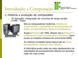 Introdução a Computação
 História e evolução do computador
 5ª Geração: integração de circuitos de larga escala
(1990 - hoje)
27
São os computadores modernos. Ampliou-se
drasticamente a capacidade de processamento de
dados, armazenamento e taxas de transferência.
Surge o Pentium em 1993. Depois vem o Pentium II,
o Pentium III e mais recentemente o Pentium 4 (sem
contar os modelos similares da concorrente AMD).
As maiores novidades dessa época são os novos
processadores, cada vez mais velozes.
A informática evolui cada vez mais rapidamente e as
velocidades de processamento dobram em períodos
cada vez mais curtos.
 