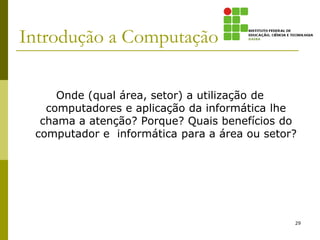 Introdução a Computação
Onde (qual área, setor) a utilização de
computadores e aplicação da informática lhe
chama a atenção? Porque? Quais benefícios do
computador e informática para a área ou setor?
29
 