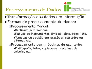 Processamento de Dados
 Transformação dos dados em informação.
 Formas de processamento de dados:
Processamento Manual:
Realizado pelo homem.
Faz uso de instrumentos simples: lápis, papel, etc.
Tomadas de decisão em relação a resultados ou
alternativas.
Processamento com máquinas de escritório:
Datilografia, telex, copiadoras, máquinas de
calcular, etc.
 