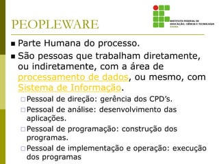 PEOPLEWARE
 Parte Humana do processo.
 São pessoas que trabalham diretamente,
ou indiretamente, com a área de
processamento de dados, ou mesmo, com
Sistema de Informação.
Pessoal de direção: gerência dos CPD’s.
Pessoal de análise: desenvolvimento das
aplicações.
Pessoal de programação: construção dos
programas.
Pessoal de implementação e operação: execução
dos programas
 