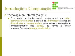 Introdução a Computação
 Tecnologia da Informação (TI):
 É a área de conhecimento responsável por criar,
administrar e manter a gestão da informação através de
dispositivos e equipamentos para acesso, operação e
armazenamento dos dados, de forma a gerar
informações para tomada de decisão.
4
 
