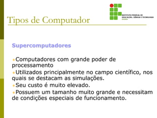 Supercomputadores
Computadores com grande poder de
processamento
Utilizados principalmente no campo científico, nos
quais se destacam as simulações.
Seu custo é muito elevado.
Possuem um tamanho muito grande e necessitam
de condições especiais de funcionamento.
Tipos de Computador
 