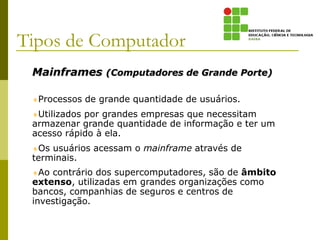Mainframes (Computadores de Grande Porte)
Processos de grande quantidade de usuários.
Utilizados por grandes empresas que necessitam
armazenar grande quantidade de informação e ter um
acesso rápido à ela.
Os usuários acessam o mainframe através de
terminais.
Ao contrário dos supercomputadores, são de âmbito
extenso, utilizadas em grandes organizações como
bancos, companhias de seguros e centros de
investigação.
Tipos de Computador
 