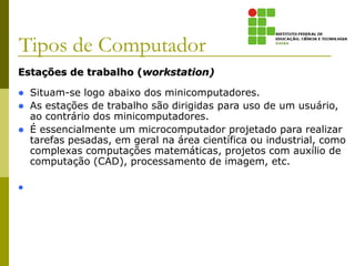 Estações de trabalho (workstation)
 Situam-se logo abaixo dos minicomputadores.
 As estações de trabalho são dirigidas para uso de um usuário,
ao contrário dos minicomputadores.
 É essencialmente um microcomputador projetado para realizar
tarefas pesadas, em geral na área científica ou industrial, como
complexas computações matemáticas, projetos com auxílio de
computação (CAD), processamento de imagem, etc.

Tipos de Computador
 