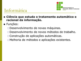 Informática
 Ciência que estuda o tratamento automático e
racional da informação.
 Funções:
Desenvolvimento de novas máquinas.
Desenvolvimento de novos métodos de trabalho.
Construção de aplicações automáticas.
Melhoria de métodos e aplicações existentes.
 