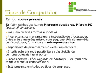 Computadores pessoais
Também conhecidos como: Microcomputadores, Micro e PC
(personal computer).
Possuem diversas formas e modelos.
A característica marcante era a integração do processador,
único e de dimensões micro, num pequeno chip de memória
semicondutora, formando um microprocessador.
Capacidade de processamento evolui rapidamente.
Interligação em rede possibilita a substituição de
computadores de maior porte.
Preço acessível. Fácil upgrade de hardware. Seu tamanho
tende a diminuir cada vez mais.
Está presente em todos os tipos de empresas.
Tipos de Computador
 