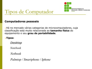 Computadores pessoais
Há no mercado várias categorias de microcomputadores, cuja
classificação está muito relacionada ao tamanho físico do
equipamento e seu grau de portabilidade.
Tipos:
–Desktop
–Notebook
–Netbook
–Palmtop / Smartphone / Iphone
Tipos de Computador
 