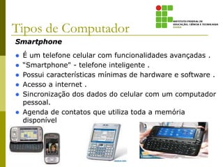 Smartphone
 É um telefone celular com funcionalidades avançadas .
 “Smartphone" - telefone inteligente .
 Possui características mínimas de hardware e software .
 Acesso a internet .
 Sincronização dos dados do celular com um computador
pessoal.
 Agenda de contatos que utiliza toda a memória
disponível no celular.
Tipos de Computador
 