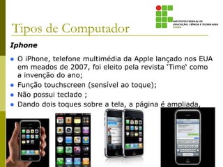 Iphone
 O iPhone, telefone multimédia da Apple lançado nos EUA
em meados de 2007, foi eleito pela revista ‘Time‘ como
a invenção do ano;
 Função touchscreen (sensível ao toque);
 Não possui teclado ;
 Dando dois toques sobre a tela, a página é ampliada,
permitindo que você consiga ler;
Tipos de Computador
 
