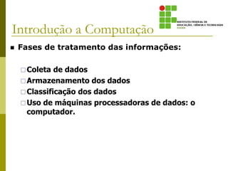 Introdução a Computação
 Fases de tratamento das informações:
Coleta de dados
Armazenamento dos dados
Classificação dos dados
Uso de máquinas processadoras de dados: o
computador.
 