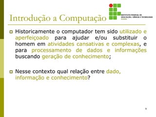 Introdução a Computação
 Historicamente o computador tem sido utilizado e
aperfeiçoado para ajudar e/ou substituir o
homem em atividades cansativas e complexas, e
para processamento de dados e informações
buscando geração de conhecimento;
 Nesse contexto qual relação entre dado,
informação e conhecimento?
9
 
