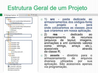 Estrutura Geral de um Projeto
14
 1) src - pasta dedicada ao
armazenamentos dos códigos-fonte
do projeto e será
onde colocaremos as classes Java
que criaremos em nossa aplicação.
 2) res - dedicado ao
armazenamento de recursos
(arquivos de layout, imagens,
animações e xml contendo valores
como strings, arrays etc.),
acessíveis através
da classe R;
 3) assets - diretório para o
armazenamento de arquivos
diversos utilizados por sua
aplicação. São acessíveis apenas
via programação.
 