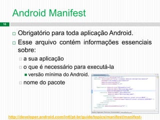 Android Manifest
16
 Obrigatório para toda aplicação Android.
 Esse arquivo contém informações essenciais
sobre:
 a sua aplicação
 o que é necessário para executá-la
 versão mínima do Android.
 nome do pacote
http://developer.android.com/intl/pt-br/guide/topics/manifest/manifest-
 
