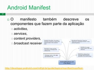 Android Manifest
17
 O manifesto também descreve os
componentes que fazem parte da aplicação
 activities,
 services,
 content providers,
 broadcast receivers.
http://developer.android.com/intl/pt-br/guide/topics/manifest/manifest-
 