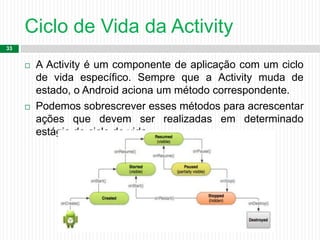 Ciclo de Vida da Activity
33
 A Activity é um componente de aplicação com um ciclo
de vida específico. Sempre que a Activity muda de
estado, o Android aciona um método correspondente.
 Podemos sobrescrever esses métodos para acrescentar
ações que devem ser realizadas em determinado
estágio do ciclo de vida.
 