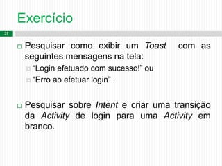Exercício
37
 Pesquisar como exibir um Toast com as
seguintes mensagens na tela:
 “Login efetuado com sucesso!” ou
 “Erro ao efetuar login”.
 Pesquisar sobre Intent e criar uma transição
da Activity de login para uma Activity em
branco.
 
