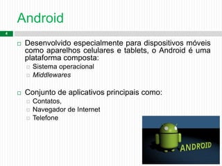 Android
4
 Desenvolvido especialmente para dispositivos móveis
como aparelhos celulares e tablets, o Android é uma
plataforma composta:
 Sistema operacional
 Middlewares
 Conjunto de aplicativos principais como:
 Contatos,
 Navegador de Internet
 Telefone
 