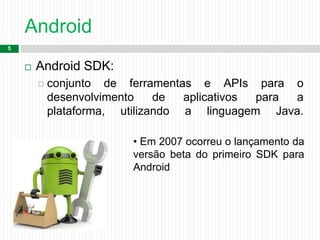 Android
5
 Android SDK:
 conjunto de ferramentas e APIs para o
desenvolvimento de aplicativos para a
plataforma, utilizando a linguagem Java.
• Em 2007 ocorreu o lançamento da
versão beta do primeiro SDK para
Android
 