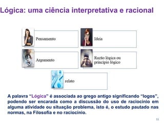 11
Lógica: uma ciência interpretativa e racional
A palavra “Lógica” é associada ao grego antigo significando “logos”,
podendo ser encarada como a discussão do uso de raciocínio em
alguma atividade ou situação problema, isto é, o estudo pautado nas
normas, na Filosofia e no raciocínio.
 