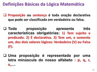 12
 Proposição ou sentença é toda oração declarativa
que pode ser classificada em verdadeira ou falsa.
 Toda proposição apresenta três
características obrigatórias: 1) Tem sujeito e
predicado. 2) É declarativa. 3) Tem um, e somente
um, dos dois valores lógicos: Verdadeira (V) ou Falsa
(F).
 Uma proposição é representada por uma
letra minúscula do nosso alfabeto : p, q, r,
s,....
Definições Básicas da Lógica Matemática
 