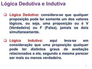 13
Lógica Dedutiva e Indutiva
 Lógica Dedutiva: considera-se que qualquer
proposição pode ter somente um dos valores
lógicos, ou seja, uma proposição ou é V
(Verdadeira) ou F (Falsa), jamais os dois
simultaneamente.
 Lógica Indutiva: aqui leva-se em
consideração que uma proposição qualquer
pode ter distintos graus de aceitação
relacionados a ela, segundo a mesma parecer
ser mais ou menos verdadeira.
 