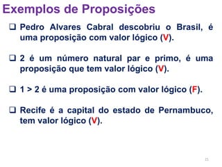 21
Exemplos de Proposições
 Pedro Alvares Cabral descobriu o Brasil, é
uma proposição com valor lógico (V).
 2 é um número natural par e primo, é uma
proposição que tem valor lógico (V).
 1 > 2 é uma proposição com valor lógico (F).
 Recife é a capital do estado de Pernambuco,
tem valor lógico (V).
 