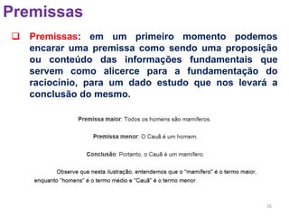 26
Premissas
 Premissas: em um primeiro momento podemos
encarar uma premissa como sendo uma proposição
ou conteúdo das informações fundamentais que
servem como alicerce para a fundamentação do
raciocínio, para um dado estudo que nos levará a
conclusão do mesmo.
 