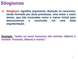 27
Silogismos
 Silogismo: significa argumento, dedução ou raciocínio,
sendo formado por duas premissas, uma maior e outra
menor, que são encaradas como o marco inicial para
descrevermos a conclusão em uma dada
argumentação.
Exemplo: “todos os seres humanos são mortais. Alberto é
homem. Portanto, Alberto é mortal.”
 