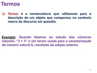 28
Termos
 Termo: é a nomenclatura que utilizamos para a
descrição de um objeto que comparece no contexto
macro do discurso em questão.
Exemplo: Quando falamos no estudo dos números
naturais, “3 + 3” é um termo usado para a caracterização
do número natural 6, resultado da adição anterior.
 