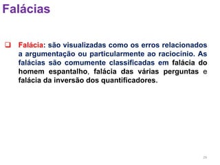 29
Falácias
 Falácia: são visualizadas como os erros relacionados
a argumentação ou particularmente ao raciocínio. As
falácias são comumente classificadas em falácia do
homem espantalho, falácia das várias perguntas e
falácia da inversão dos quantificadores.
 