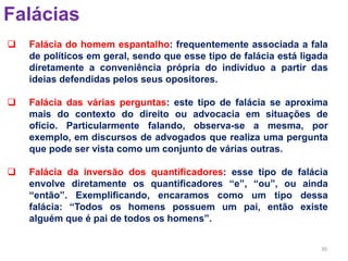 30
Falácias
 Falácia do homem espantalho: frequentemente associada a fala
de políticos em geral, sendo que esse tipo de falácia está ligada
diretamente a conveniência própria do indivíduo a partir das
ideias defendidas pelos seus opositores.
 Falácia das várias perguntas: este tipo de falácia se aproxima
mais do contexto do direito ou advocacia em situações de
ofício. Particularmente falando, observa-se a mesma, por
exemplo, em discursos de advogados que realiza uma pergunta
que pode ser vista como um conjunto de várias outras.
 Falácia da inversão dos quantificadores: esse tipo de falácia
envolve diretamente os quantificadores “e”, “ou”, ou ainda
“então”. Exemplificando, encaramos como um tipo dessa
falácia: “Todos os homens possuem um pai, então existe
alguém que é pai de todos os homens”.
 
