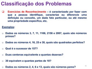 33
Classificação dos Problemas
 Exercícios de Reconhecimento – é caracterizado por fazer com
que a pessoa identifique, caracterize ou diferencie uma
definição ou conceito, um dado fato particular, ou até mesmo
uma propriedade específica, etc.
Exemplos:
o Dados os números 3, 7, 11, 1106, 2156 e 2007, quais são números
primos?
o Dados os números 4, 16, 25 e 38, quais são quadrados perfeitos?
o Qual é o sucessor de 157?
o Duas centenas equivalente a quantas dezenas?
o 30 equivalem a quantas partes de 10?
o Dados os números 2, 4, 6 e 13, quais são números pares?
 